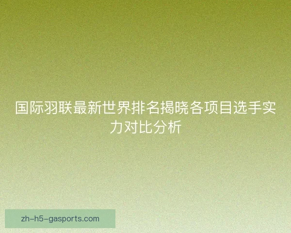 国际羽联最新世界排名揭晓各项目选手实力对比分析