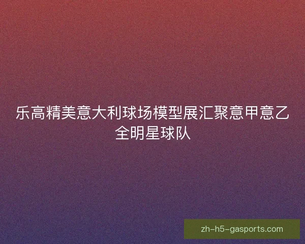 乐高精美意大利球场模型展汇聚意甲意乙全明星球队